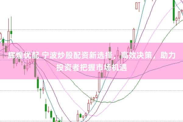 辉煌优配 宁波炒股配资新选择，高效决策，助力投资者把握市场机遇
