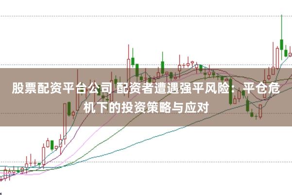 股票配资平台公司 配资者遭遇强平风险：平仓危机下的投资策略与应对