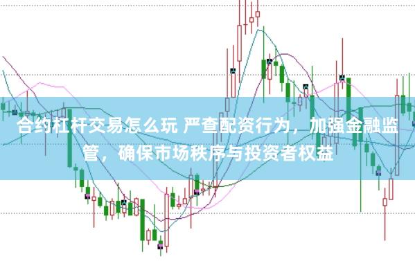 合约杠杆交易怎么玩 严查配资行为，加强金融监管，确保市场秩序与投资者权益