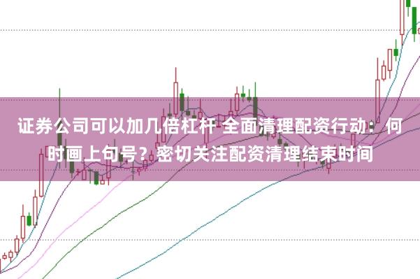 证券公司可以加几倍杠杆 全面清理配资行动：何时画上句号？密切关注配资清理结束时间