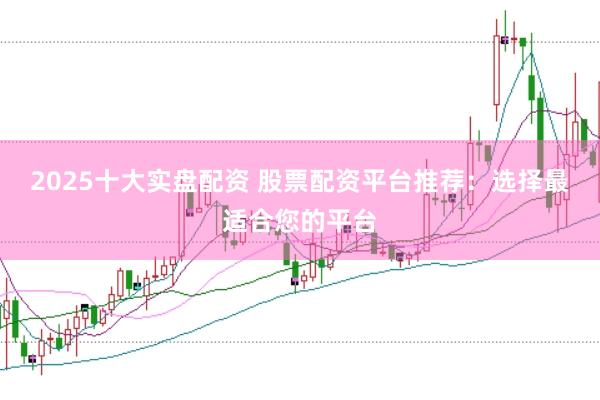 2025十大实盘配资 股票配资平台推荐：选择最适合您的平台