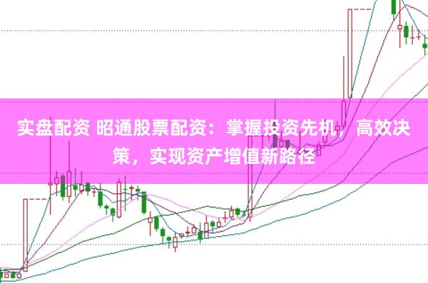 实盘配资 昭通股票配资：掌握投资先机，高效决策，实现资产增值新路径