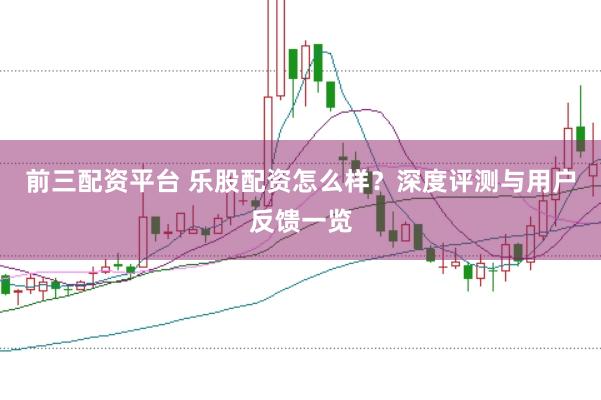 前三配资平台 乐股配资怎么样？深度评测与用户反馈一览