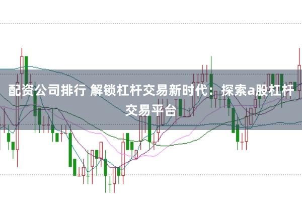 配资公司排行 解锁杠杆交易新时代：探索a股杠杆交易平台