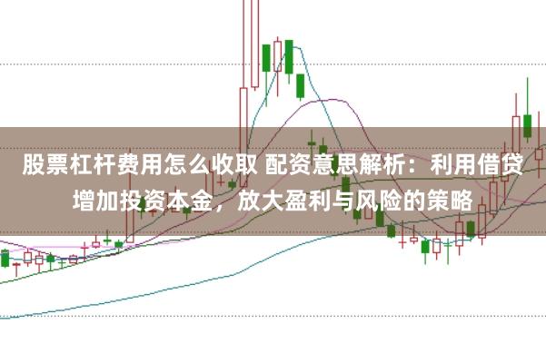 股票杠杆费用怎么收取 配资意思解析：利用借贷增加投资本金，放大盈利与风险的策略