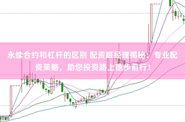 永续合约和杠杆的区别 配资姬经理揭秘：专业配资策略，助您投资路上稳步前行！