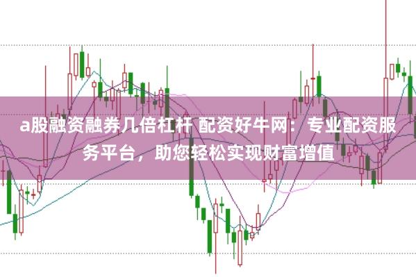 a股融资融券几倍杠杆 配资好牛网：专业配资服务平台，助您轻松实现财富增值