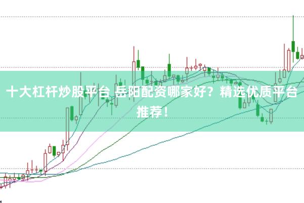 十大杠杆炒股平台 岳阳配资哪家好？精选优质平台推荐！