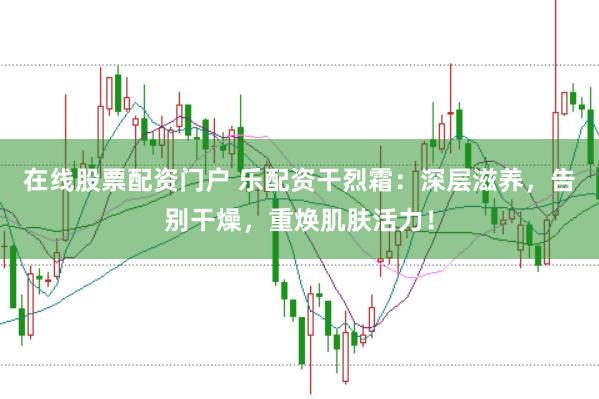 在线股票配资门户 乐配资干烈霜：深层滋养，告别干燥，重焕肌肤活力！