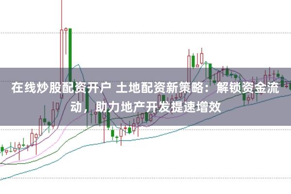 在线炒股配资开户 土地配资新策略：解锁资金流动，助力地产开发提速增效