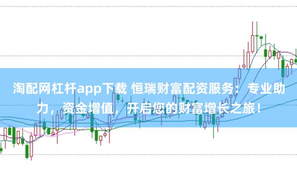 淘配网杠杆app下载 恒瑞财富配资服务：专业助力，资金增值，开启您的财富增长之旅！