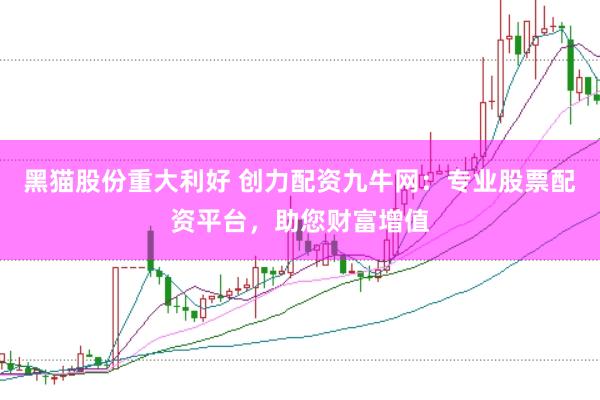黑猫股份重大利好 创力配资九牛网：专业股票配资平台，助您财富增值