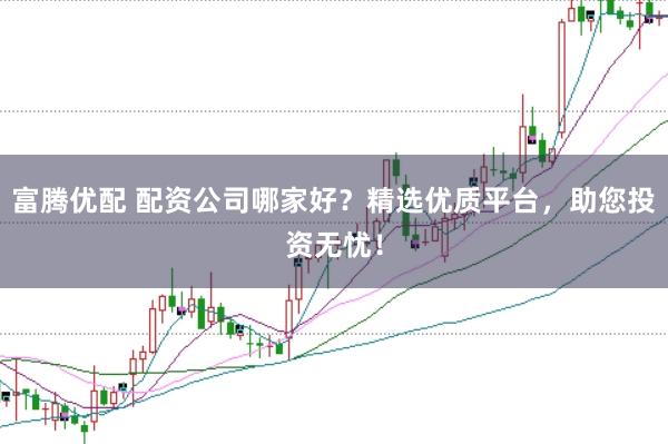 富腾优配 配资公司哪家好？精选优质平台，助您投资无忧！