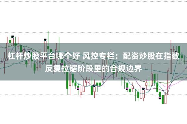 杠杆炒股平台哪个好 风控专栏：配资炒股在指数反复拉锯阶段里的合规边界