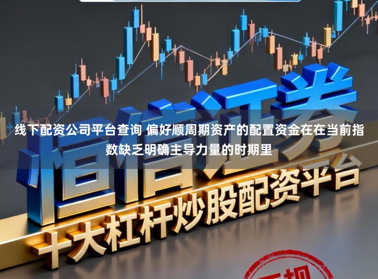 线下配资公司平台查询 偏好顺周期资产的配置资金在在当前指数缺乏明确主导力量的时期里