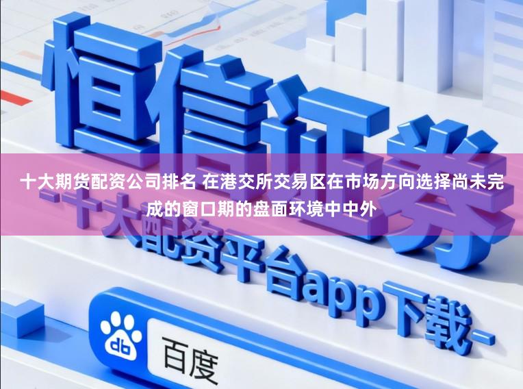 十大期货配资公司排名 在港交所交易区在市场方向选择尚未完成的窗口期的盘面环境中中外