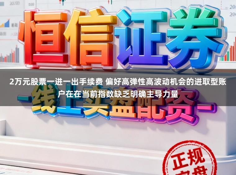 2万元股票一进一出手续费 偏好高弹性高波动机会的进取型账户在在当前指数缺乏明确主导力量