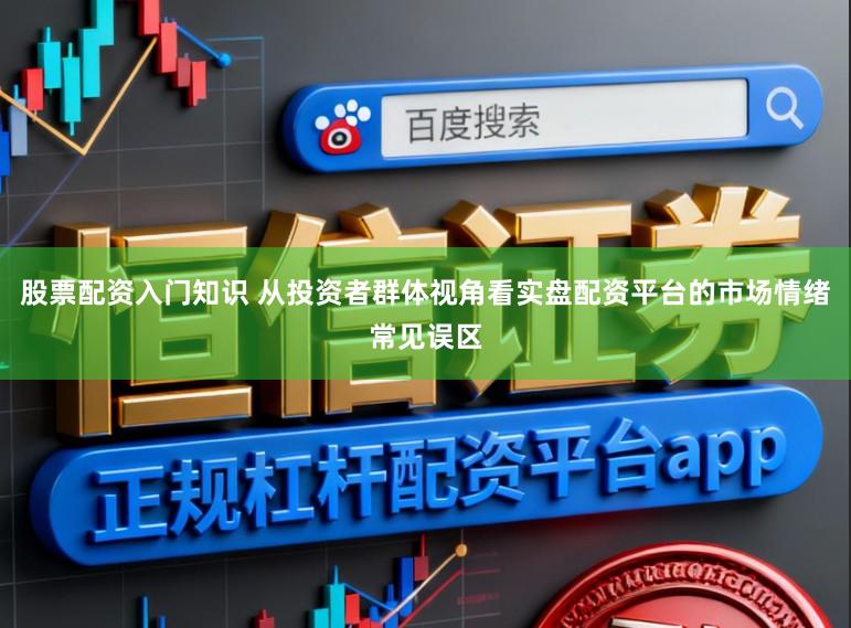股票配资入门知识 从投资者群体视角看实盘配资平台的市场情绪常见误区
