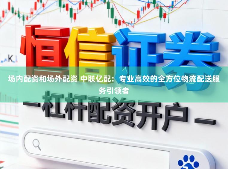 场内配资和场外配资 中联亿配:专业高效的全方位物流配送服务引领者