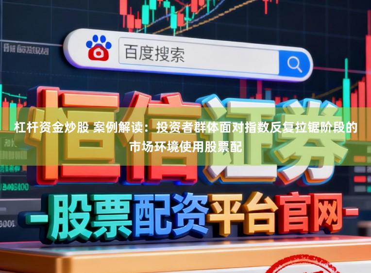 杠杆资金炒股 案例解读：投资者群体面对指数反复拉锯阶段的市场环境使用股票配