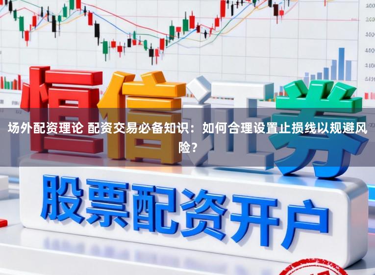 场外配资理论 配资交易必备知识：如何合理设置止损线以规避风险？