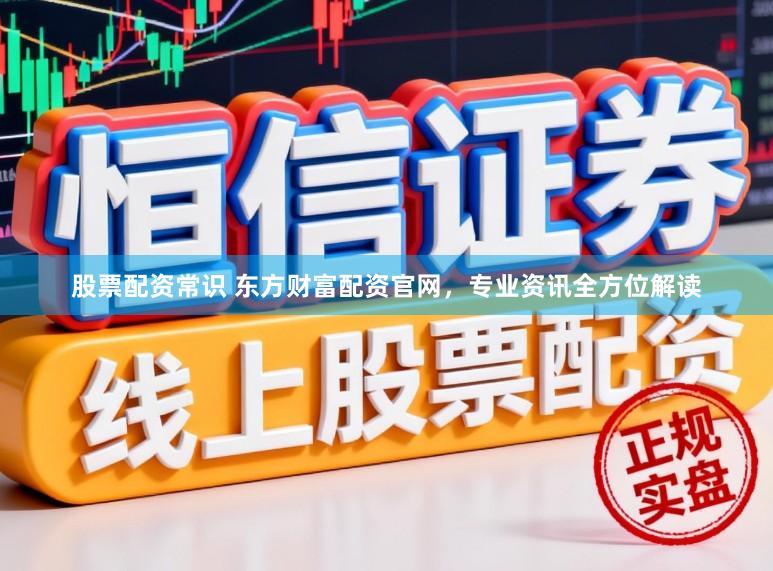 股票配资常识 东方财富配资官网，专业资讯全方位解读