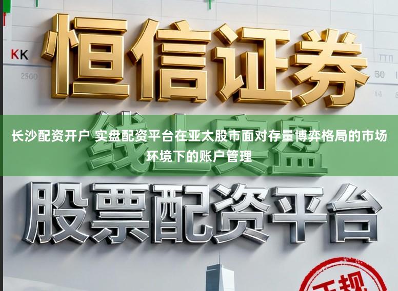 长沙配资开户 实盘配资平台在亚太股市面对存量博弈格局的市场环境下的账户管理