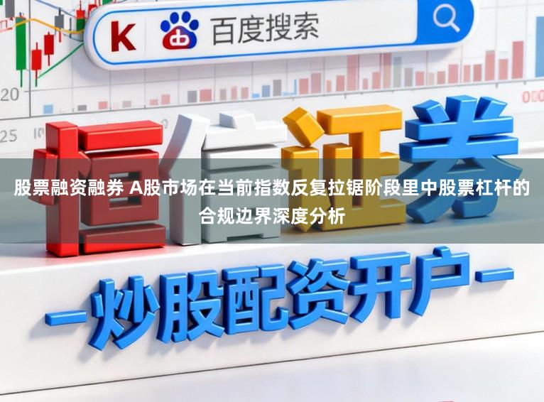 股票融资融券 A股市场在当前指数反复拉锯阶段里中股票杠杆的合规边界深度分析