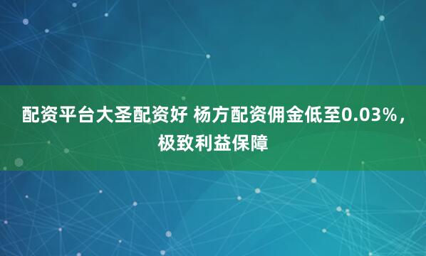 配资平台大圣配资好 杨方配资佣金低至0.03%，极致利益保障
