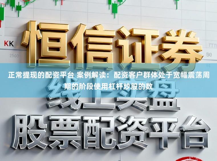 正常提现的配资平台 案例解读：配资客户群体处于宽幅震荡周期的阶段使用杠杆炒股的数